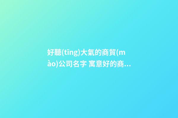 好聽(tīng)大氣的商貿(mào)公司名字 寓意好的商貿(mào)名稱-第1張-公司起名-玄機(jī)派
